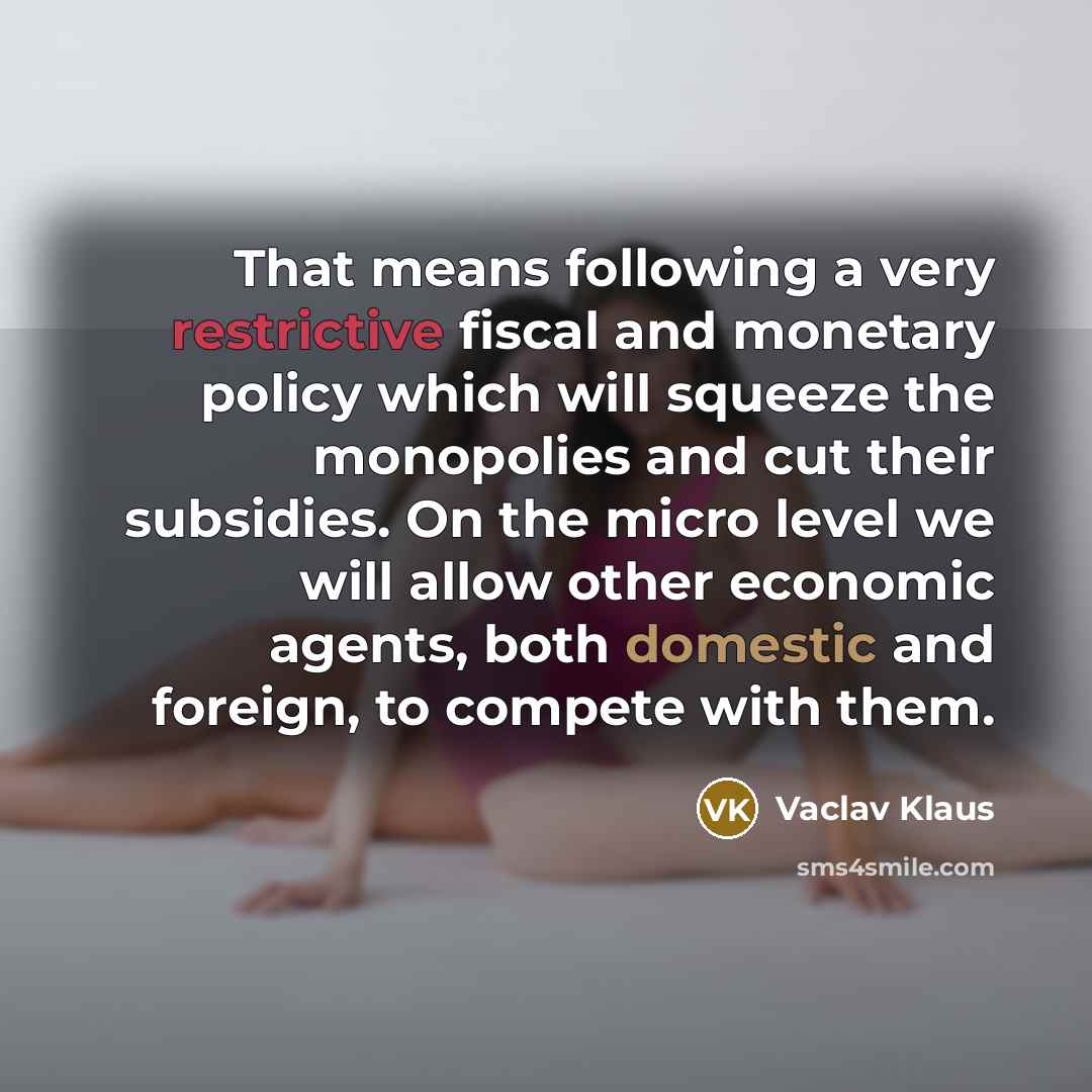 “That means following a very restrictive fiscal and monetary policy which will squeeze the monopolies and cut their subsidies. On the micro level we will allow other economic agents, both domestic and foreign, to compete with them.” quote by Vaclav Klaus