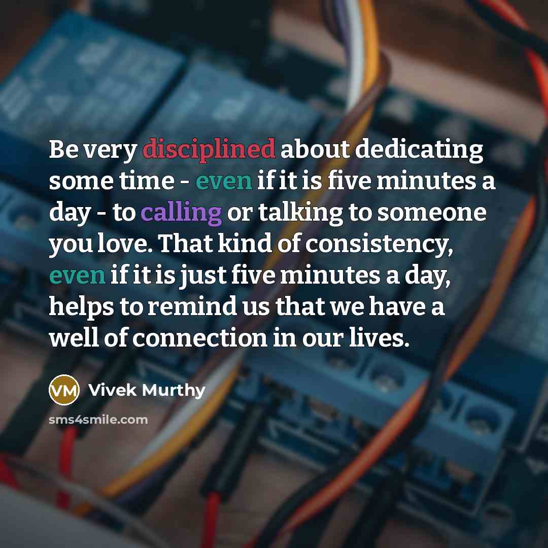 “Be very disciplined about dedicating some time - even if it is five minutes a day - to calling or talking to someone you love. That kind of consistency, even if it is just five minutes a day, helps to remind us that we have a well of connection in our lives.” quote by Vivek Murthy