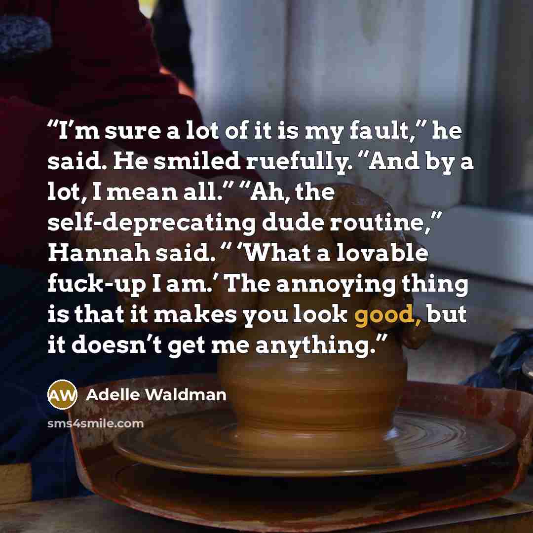 “I’m sure a lot of it is my fault,” he said. He smiled ruefully. “And by a lot, I mean all.” “Ah, the self-deprecating dude routine,” Hannah said. “ ‘What a lovable fuck-up I am.’ The annoying thing is that it makes you look good, but it doesn’t get me anything.” quote by Adelle Waldman