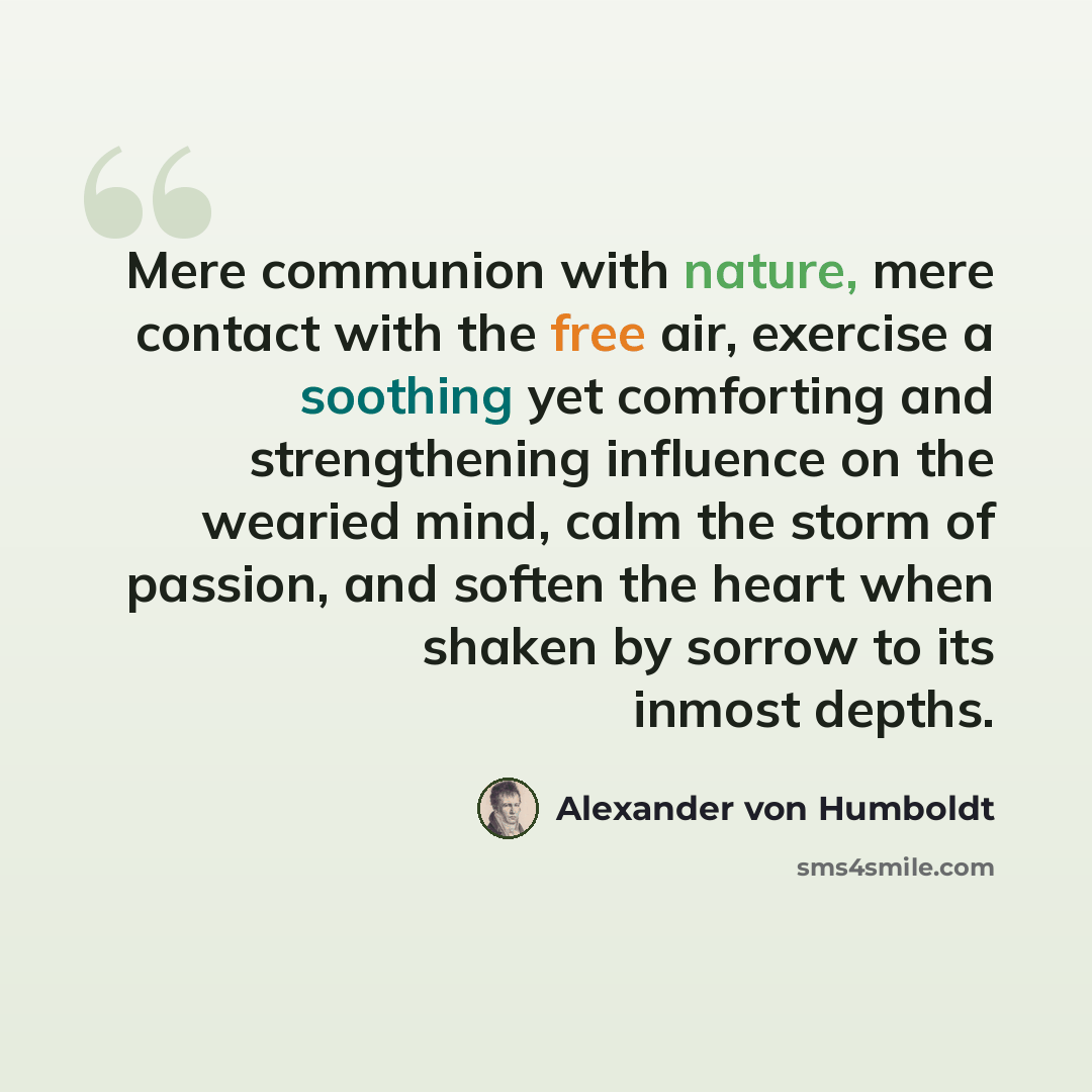 “Mere communion with nature, mere contact with the free air, exercise a soothing yet comforting and strengthening influence on the wearied mind, calm the storm of passion, and soften the heart when shaken by sorrow to its inmost depths.” quote by Alexander von Humboldt