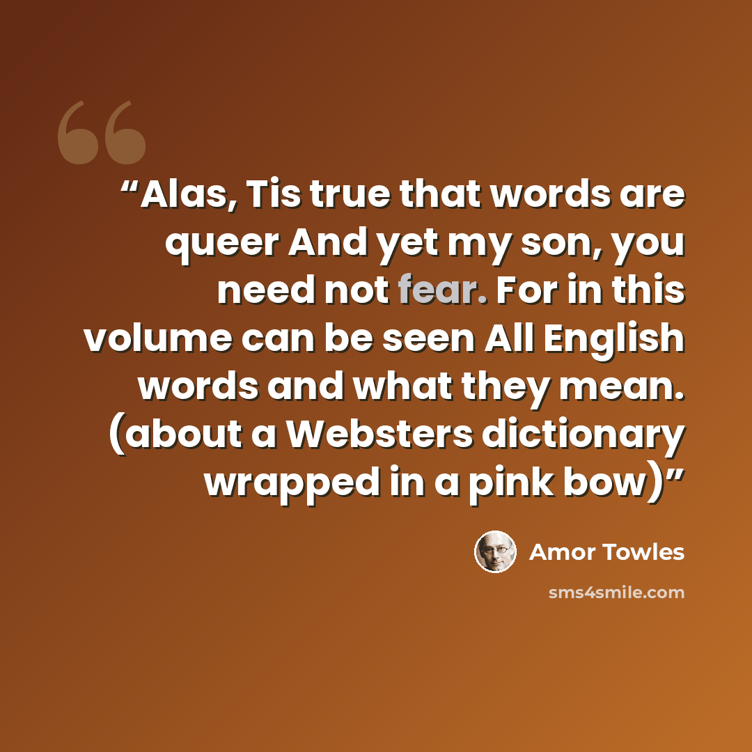 “Alas, Tis true that words are queer And yet my son, you need not fear. For in this volume can be seen All English words and what they mean. (about a Websters dictionary wrapped in a pink bow)” quote by Amor Towles