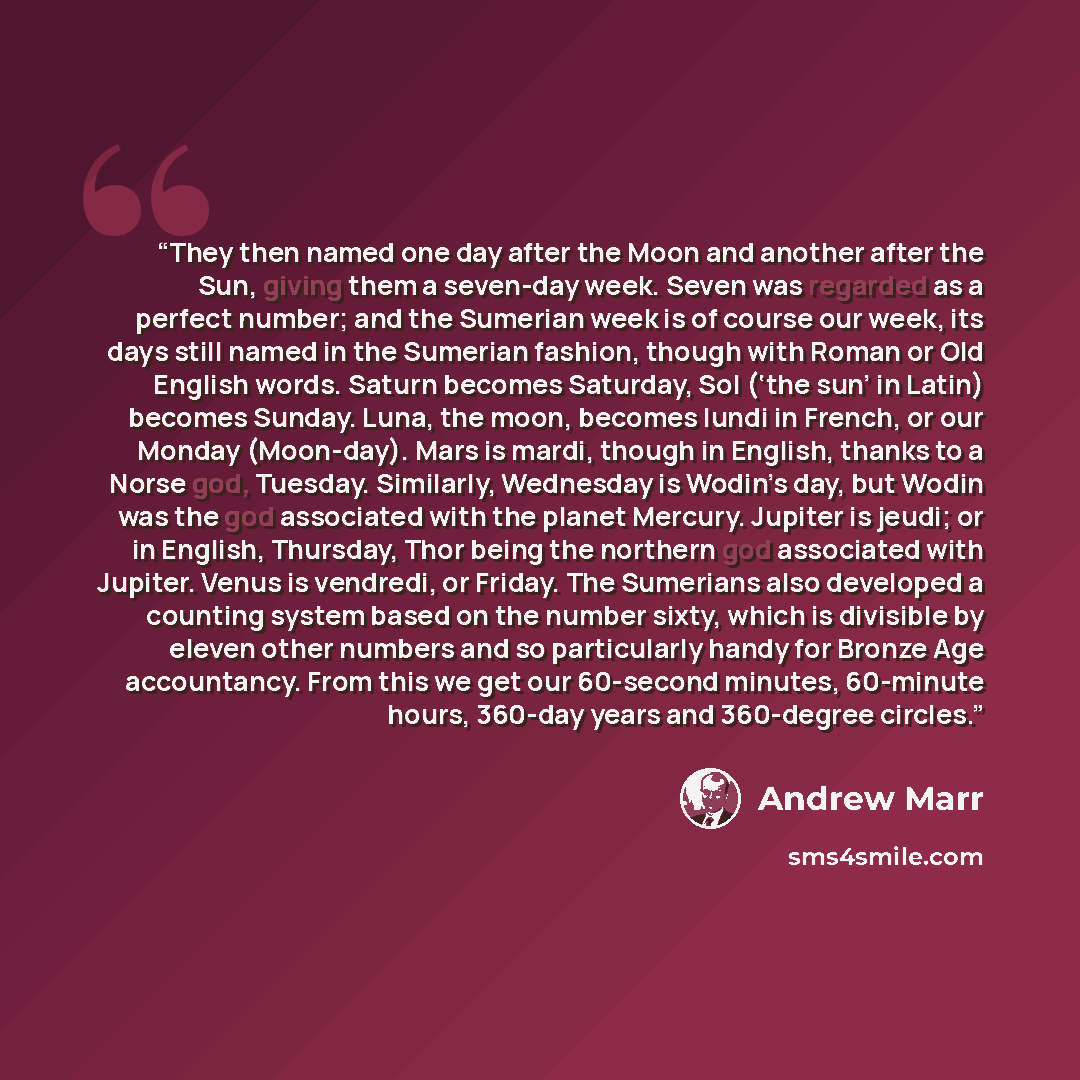 “They then named one day after the Moon and another after the Sun, giving them a seven-day week. Seven was regarded as a perfect number; and the Sumerian week is of course our week, its days still named in the Sumerian fashion, though with Roman or Old English words. Saturn becomes Saturday, Sol…” quote by Andrew Marr