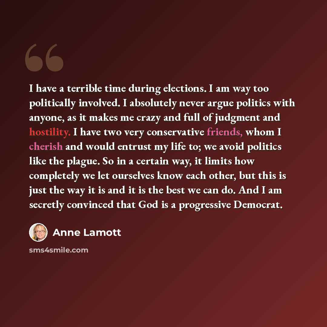 “I have a terrible time during elections. I am way too politically involved. I absolutely never argue politics with anyone, as it makes me crazy and full of judgment and hostility. I have two very conservative friends, whom I cherish and would entrust my life to; we avoid politics like the plague…” quote by Anne Lamott