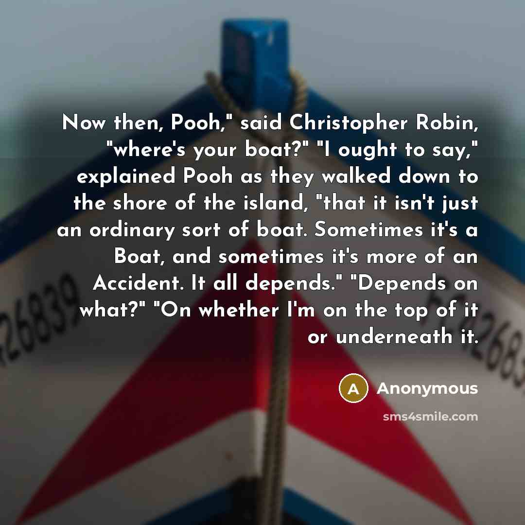 “Now then, Pooh," said Christopher Robin, "where's your boat?" "I ought to say," explained Pooh as they walked down to the shore of the island, "that it isn't just an ordinary sort of boat. Sometimes it's a Boat, and sometimes it's more of an Accident. It all depends." "Depends on what?" "On…” quote by Anonymous