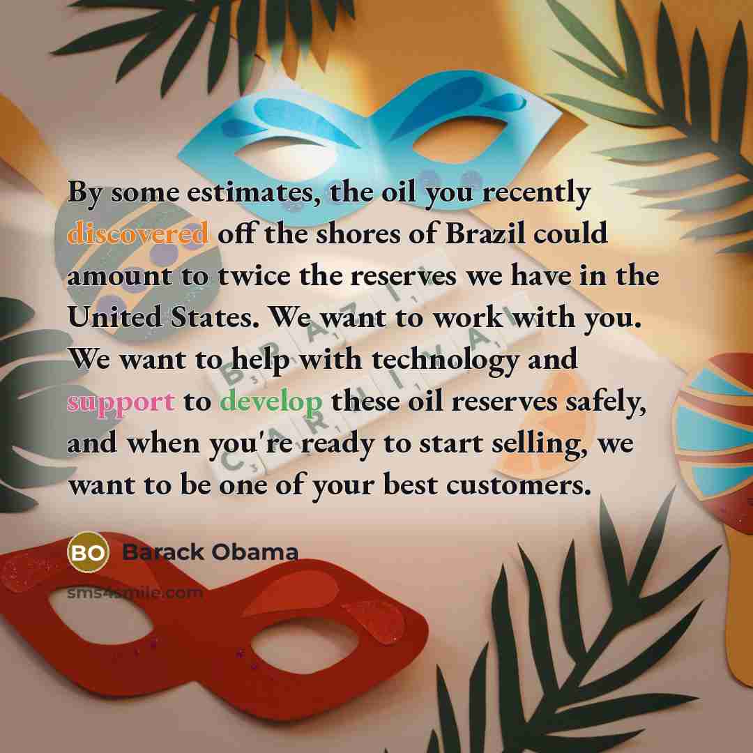 “By some estimates, the oil you recently discovered off the shores of Brazil could amount to twice the reserves we have in the United States. We want to work with you. We want to help with technology and support to develop these oil reserves safely, and when you're ready to start selling, we want…” quote by Barack Obama