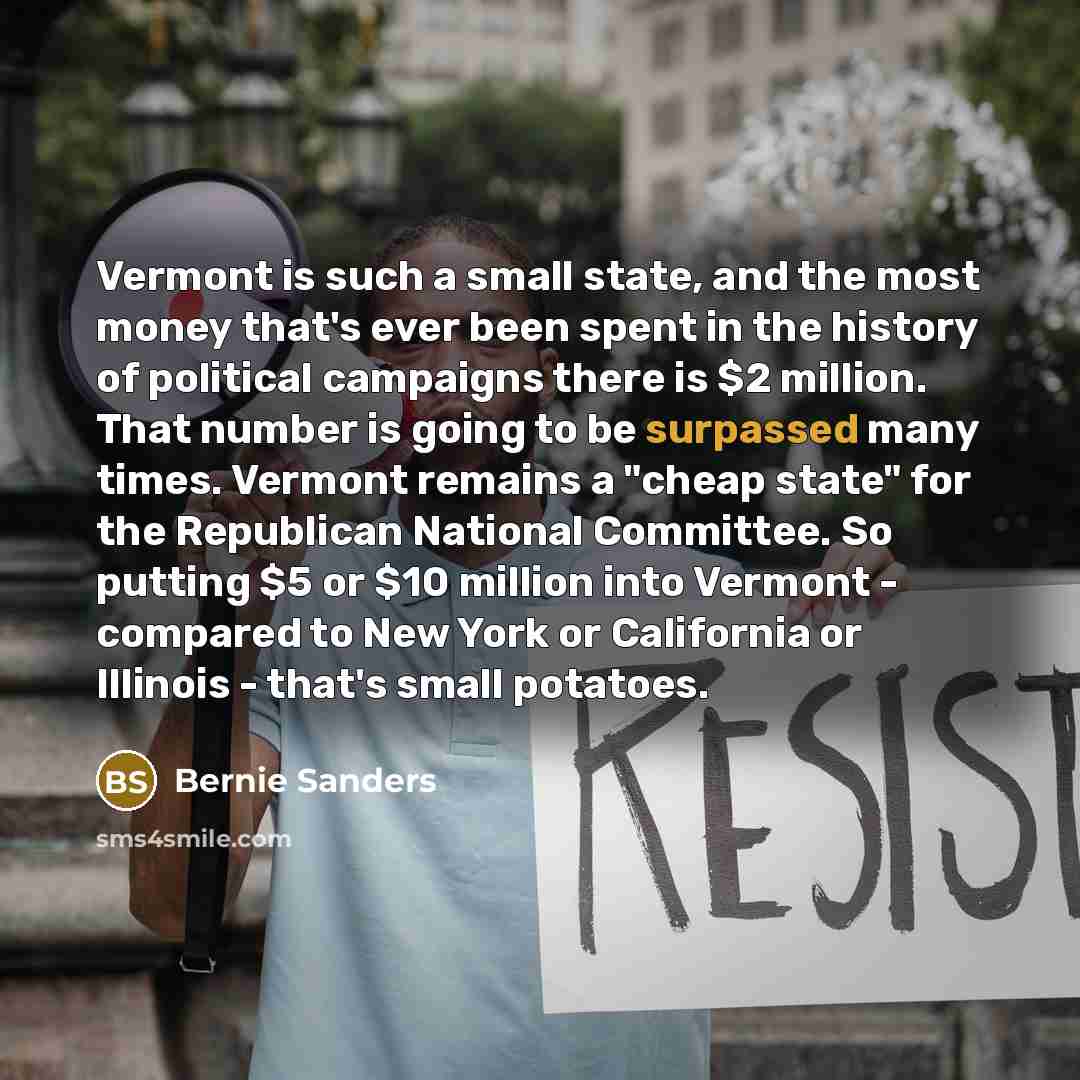 “Vermont is such a small state, and the most money that's ever been spent in the history of political campaigns there is $2 million. That number is going to be surpassed many times. Vermont remains a "cheap state" for the Republican National Committee. So putting $5 or $10 million into Vermont…” quote by Bernie Sanders