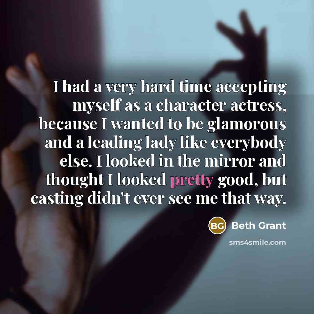 “I had a very hard time accepting myself as a character actress, because I wanted to be glamorous and a leading lady like everybody else. I looked in the mirror and thought I looked pretty good, but casting didn't ever see me that way.” quote by Beth Grant
