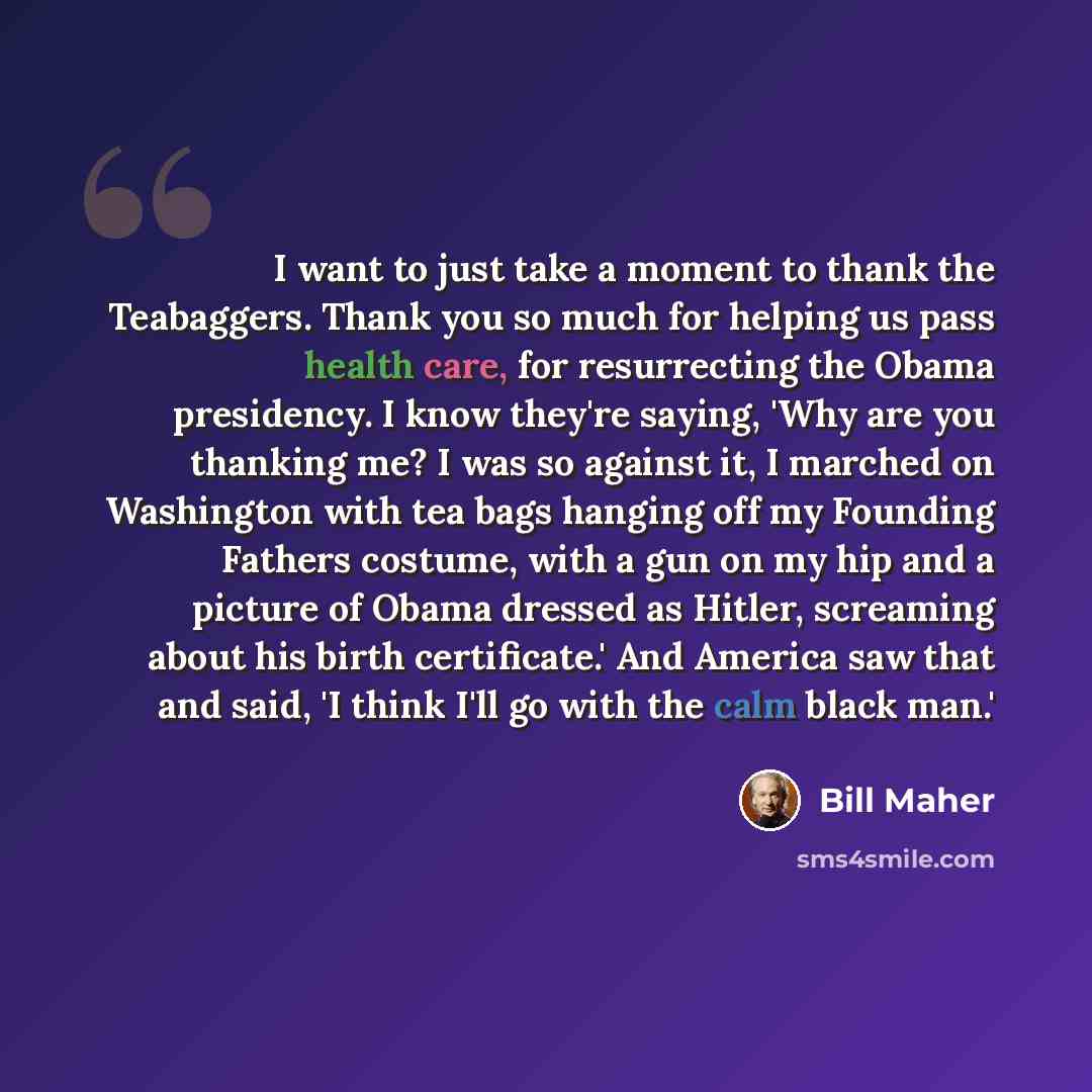 “I want to just take a moment to thank the Teabaggers. Thank you so much for helping us pass health care, for resurrecting the Obama presidency. I know they're saying, 'Why are you thanking me? I was so against it, I marched on Washington with tea bags hanging off my Founding Fathers costume, with…” quote by Bill Maher