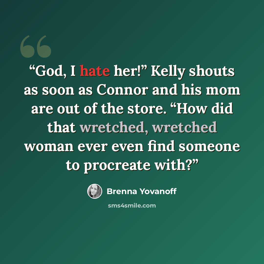“God, I hate her!” Kelly shouts as soon as Connor and his mom are out of the store. “How did that wretched, wretched woman ever even find someone to procreate with?” quote by Brenna Yovanoff