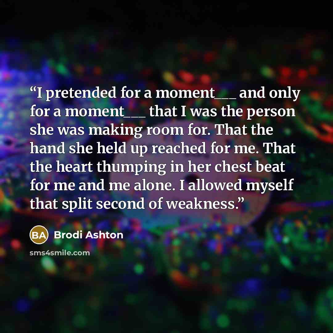 “I pretended for a moment___ and only for a moment___ that I was the person she was making room for. That the hand she held up reached for me. That the heart thumping in her chest beat for me and me alone. I allowed myself that split second of weakness.” quote by Brodi Ashton