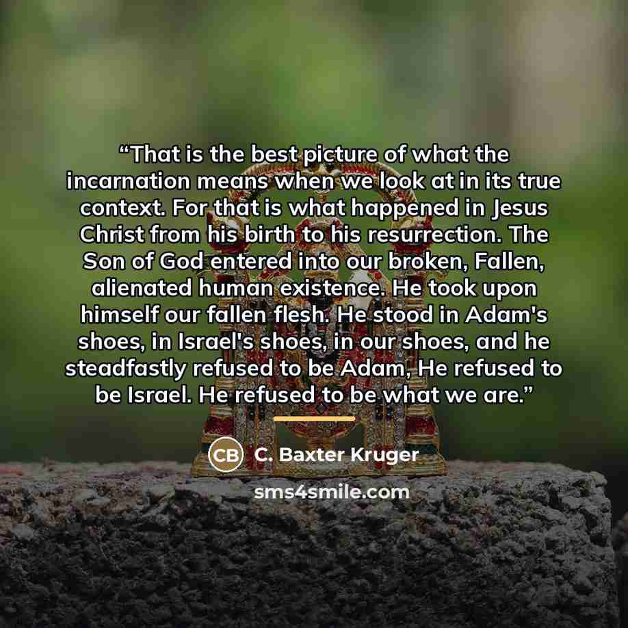 “That is the best picture of what the incarnation means when we look at in its true context. For that is what happened in Jesus Christ from his birth to his resurrection. The Son of God entered into our broken, Fallen, alienated human existence. He took upon himself our fallen flesh. He stood in…” quote by C. Baxter Kruger