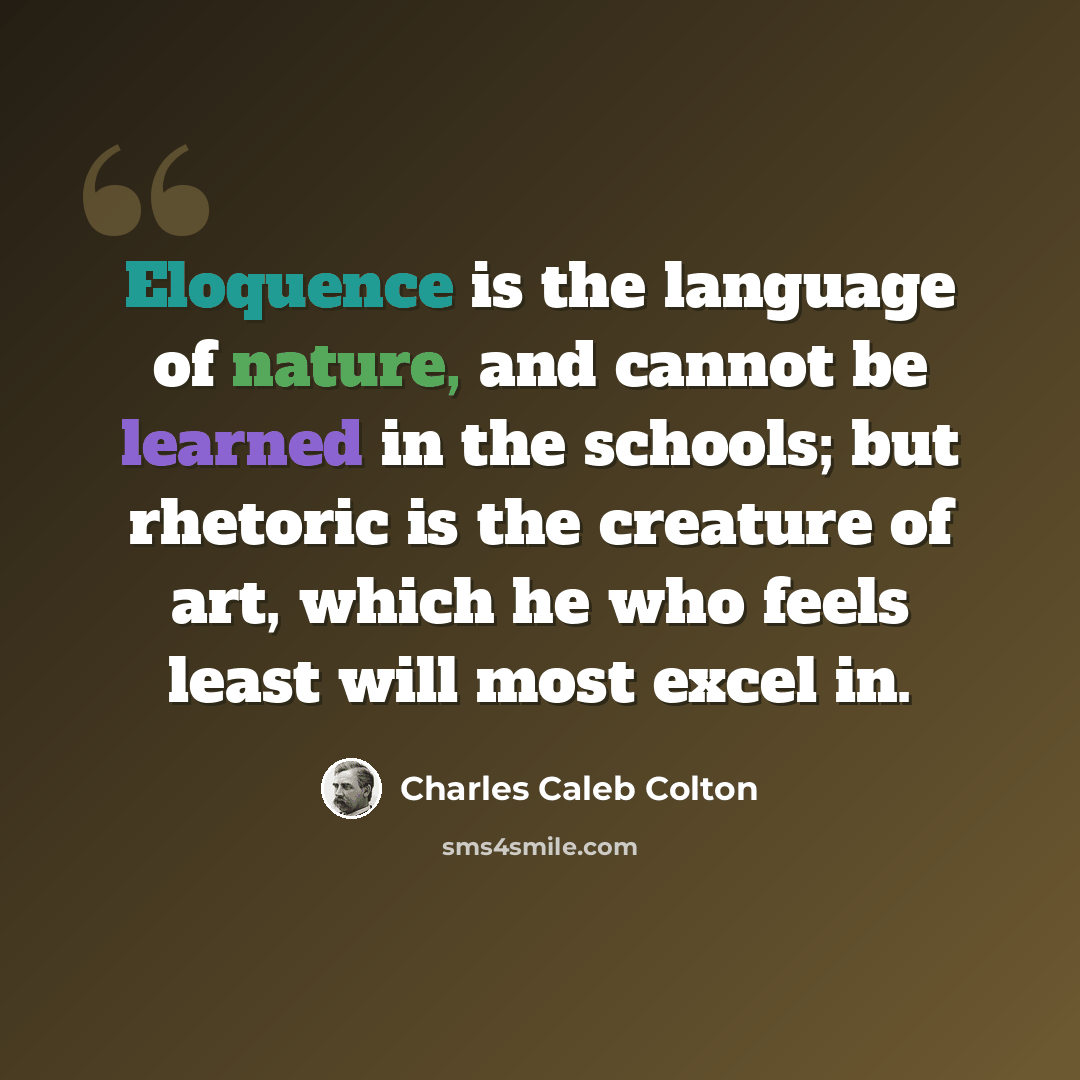 “Eloquence is the language of nature, and cannot be learned in the schools; but rhetoric is the creature of art, which he who feels least will most excel in.” quote by Charles Caleb Colton