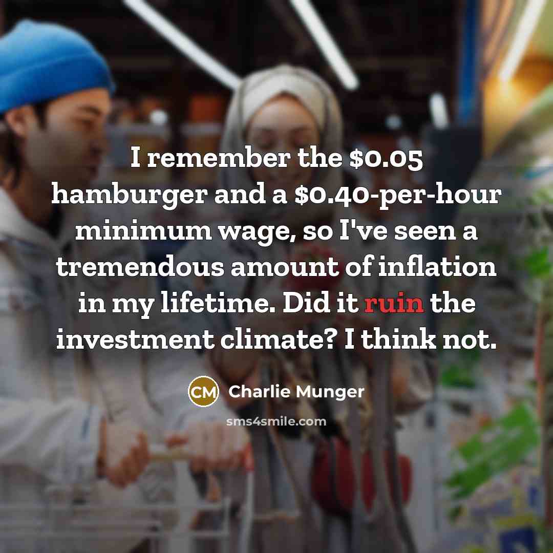 “I remember the $0.05 hamburger and a $0.40-per-hour minimum wage, so I've seen a tremendous amount of inflation in my lifetime. Did it ruin the investment climate? I think not.” quote by Charlie Munger