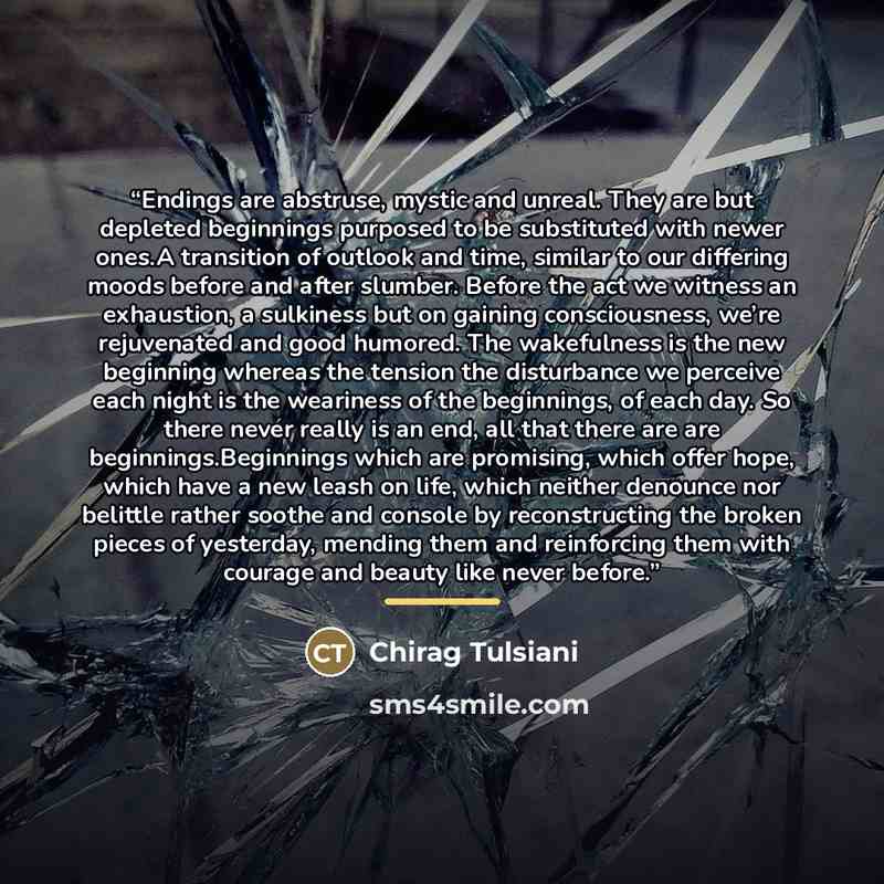 “Endings are abstruse, mystic and unreal. They are but depleted beginnings purposed to be substituted with newer ones.A transition of outlook and time, similar to our differing moods before and after slumber. Before the act we witness an exhaustion, a sulkiness but on gaining consciousness, we’re…” quote by Chirag Tulsiani