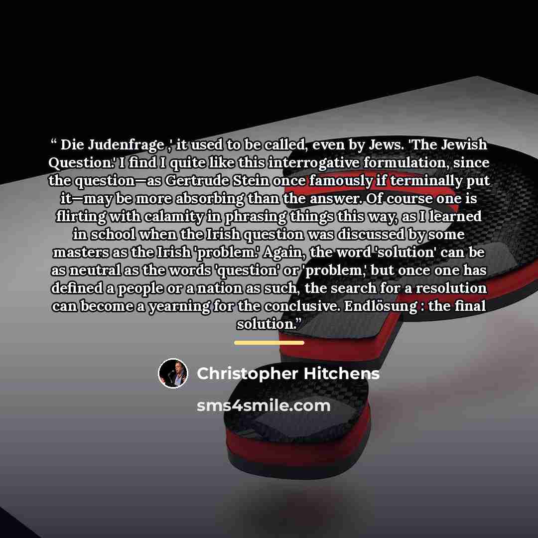 “Die Judenfrage ,' it used to be called, even by Jews. 'The Jewish Question.' I find I quite like this interrogative formulation, since the question—as Gertrude Stein once famously if terminally put it—may be more absorbing than the answer. Of course one is flirting with calamity in phrasing things…” quote by Christopher Hitchens