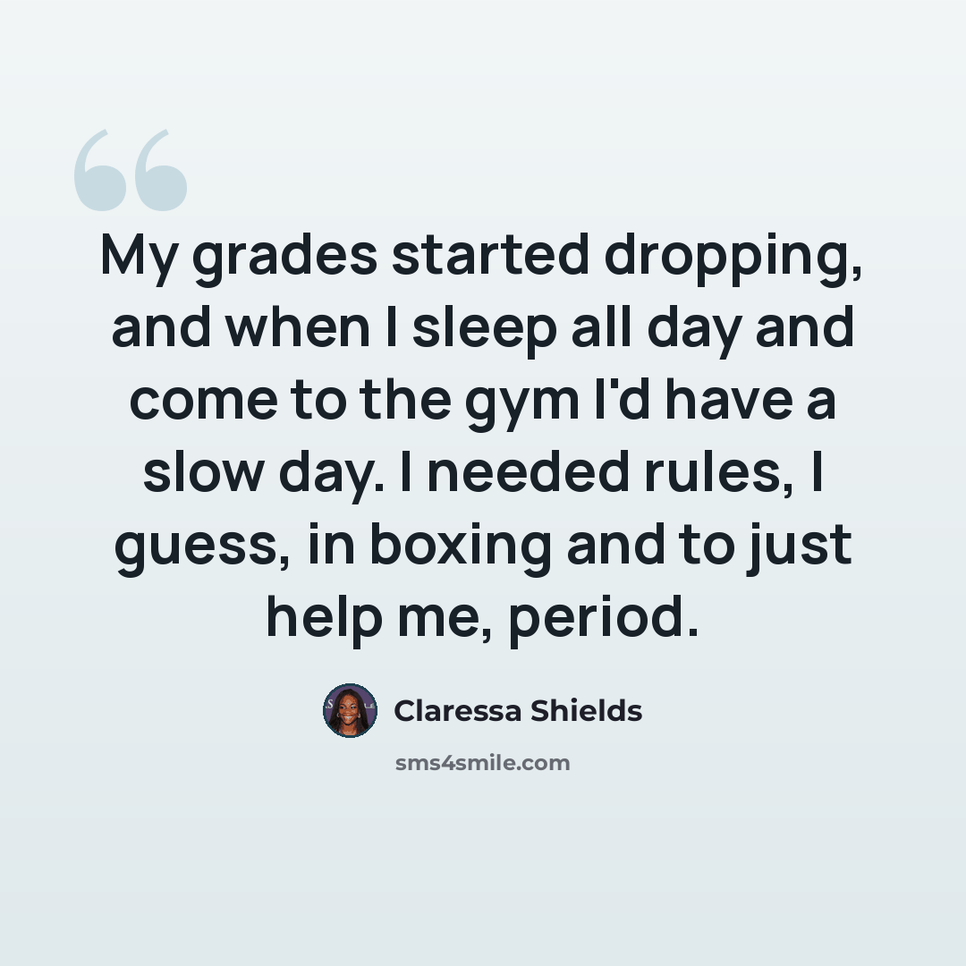 “My grades started dropping, and when I sleep all day and come to the gym I'd have a slow day. I needed rules, I guess, in boxing and to just help me, period.” quote by Claressa Shields