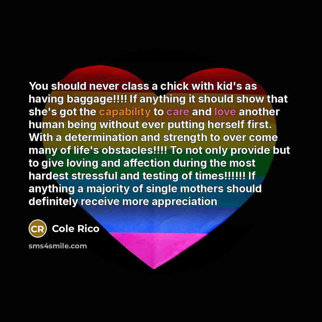“You should never class a chick with kid's as having baggage!!!! If anything it should show that she's got the capability to care and love another human being without ever putting herself first. With a determination and strength to over come many of life's obstacles!!!! To not only provide but to…” quote by Cole Rico