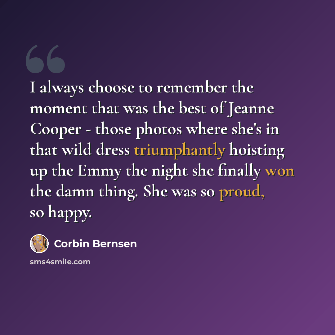 “I always choose to remember the moment that was the best of Jeanne Cooper - those photos where she's in that wild dress triumphantly hoisting up the Emmy the night she finally won the damn thing. She was so proud, so happy.” quote by Corbin Bernsen