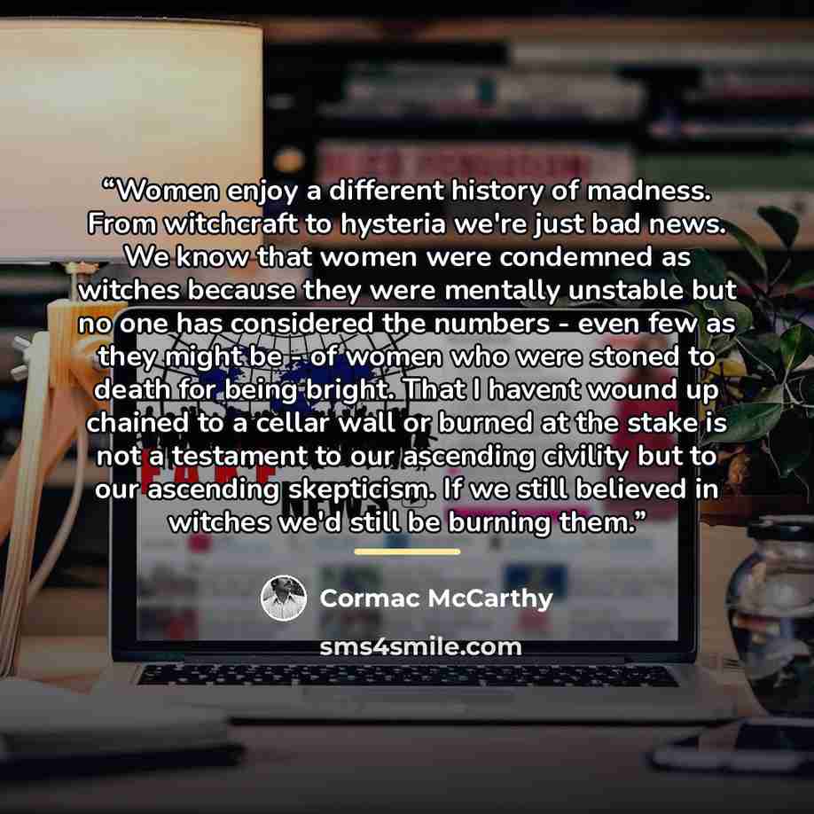 “Women enjoy a different history of madness. From witchcraft to hysteria we're just bad news. We know that women were condemned as witches because they were mentally unstable but no one has considered the numbers - even few as they might be - of women who were stoned to death for being bright. That…” quote by Cormac McCarthy