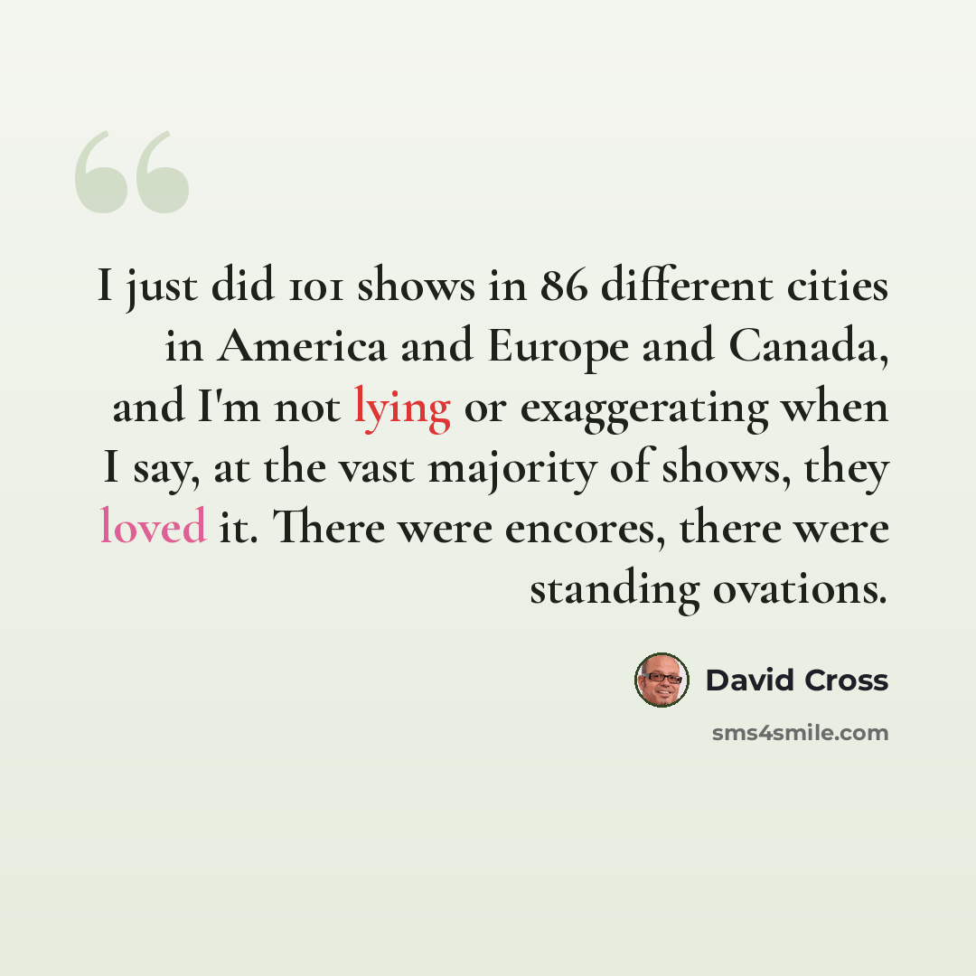 “I just did 101 shows in 86 different cities in America and Europe and Canada, and I'm not lying or exaggerating when I say, at the vast majority of shows, they loved it. There were encores, there were standing ovations.” quote by David Cross