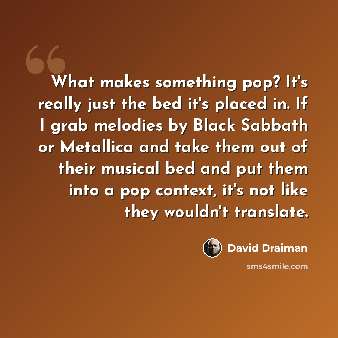 “What makes something pop? It's really just the bed it's placed in. If I grab melodies by Black Sabbath or Metallica and take them out of their musical bed and put them into a pop context, it's not like they wouldn't translate.” quote by David Draiman