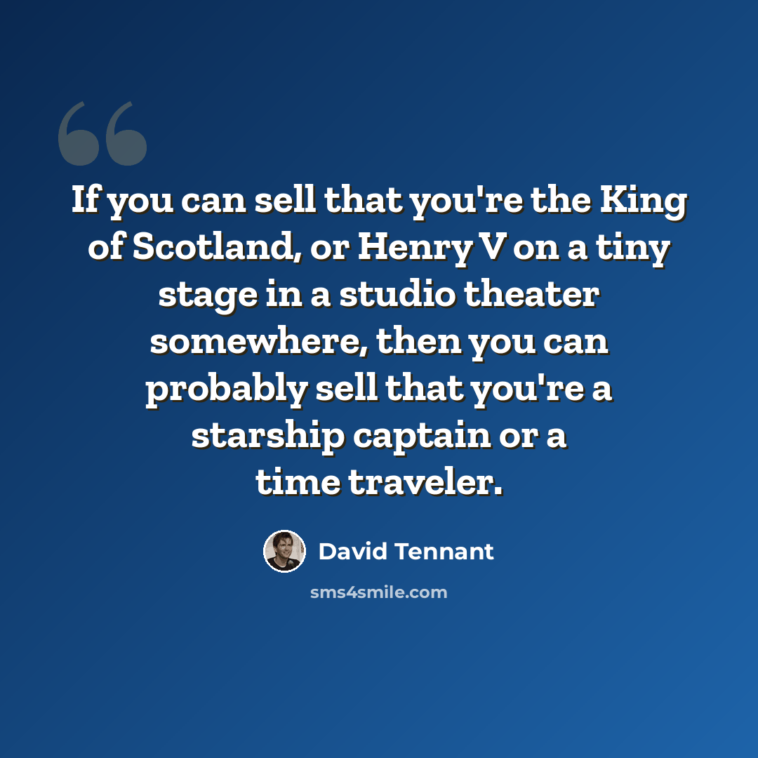 “If you can sell that you're the King of Scotland, or Henry V on a tiny stage in a studio theater somewhere, then you can probably sell that you're a starship captain or a time traveler.” quote by David Tennant