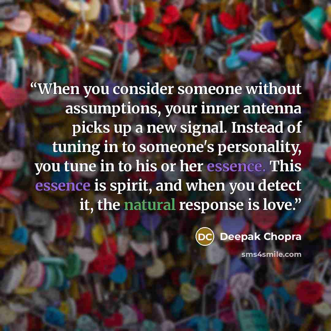 “When you consider someone without assumptions, your inner antenna picks up a new signal. Instead of tuning in to someone's personality, you tune in to his or her essence. This essence is spirit, and when you detect it, the natural response is love.” quote by Deepak Chopra