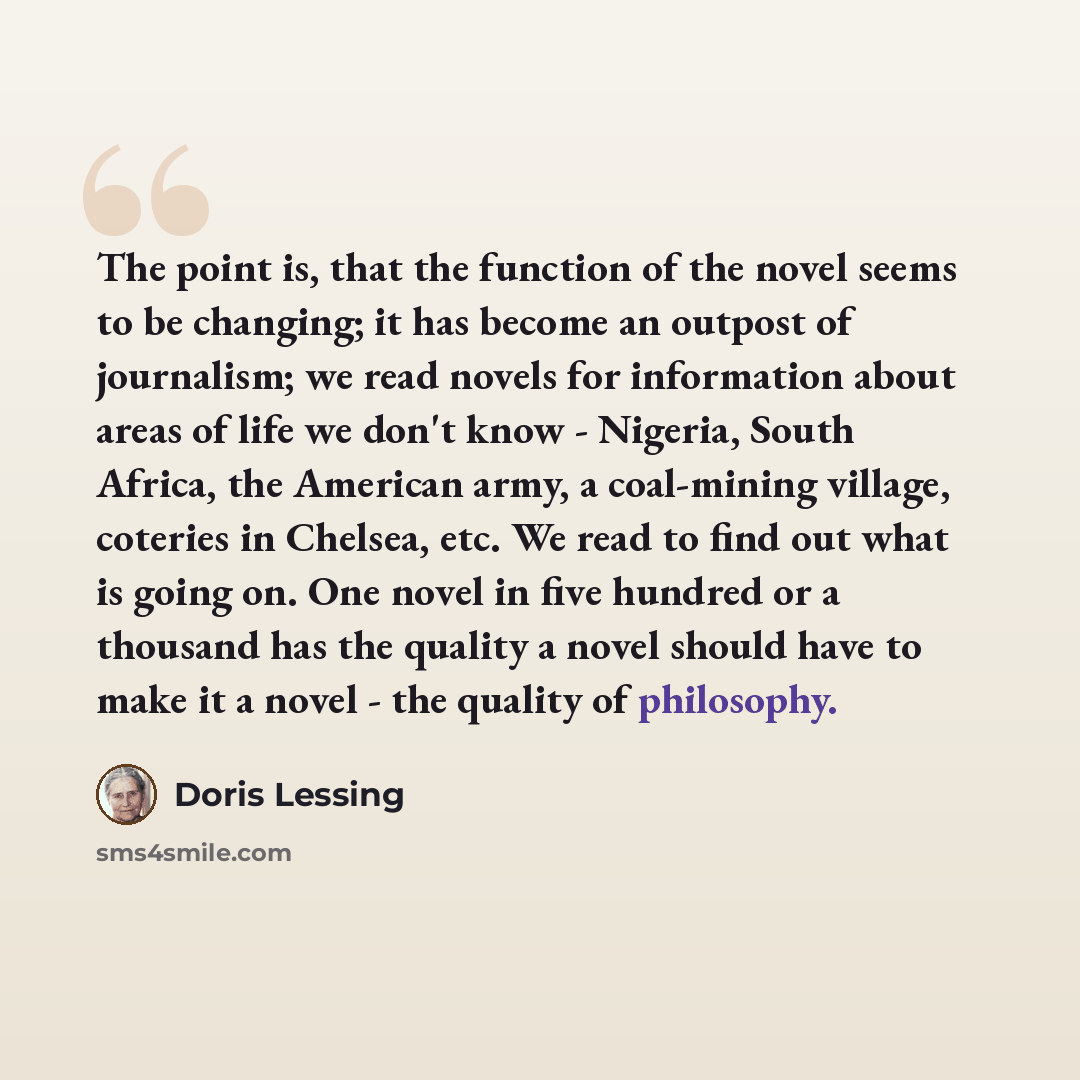 “The point is, that the function of the novel seems to be changing; it has become an outpost of journalism; we read novels for information about areas of life we don't know - Nigeria, South Africa, the American army, a coal-mining village, coteries in Chelsea, etc. We read to find out what is going…” quote by Doris Lessing