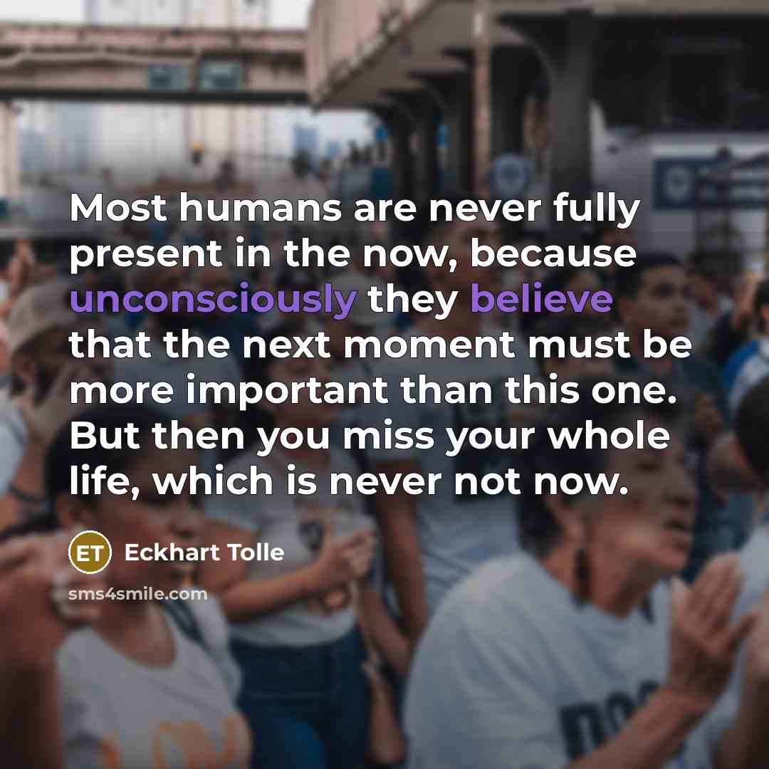“Most humans are never fully present in the now, because unconsciously they believe that the next moment must be more important than this one. But then you miss your whole life, which is never not now.” quote by Eckhart Tolle
