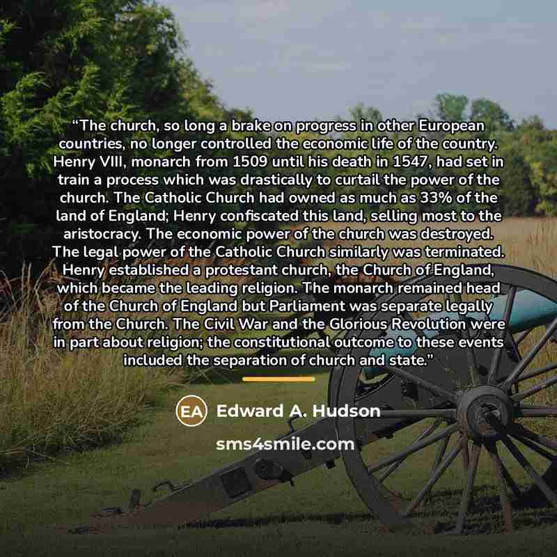“The church, so long a brake on progress in other European countries, no longer controlled the economic life of the country. Henry VIII, monarch from 1509 until his death in 1547, had set in train a process which was drastically to curtail the power of the church. The Catholic Church had owned as…” quote by Edward A. Hudson
