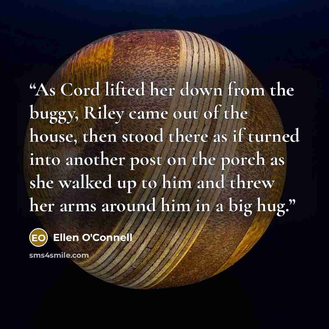 “As Cord lifted her down from the buggy, Riley came out of the house, then stood there as if turned into another post on the porch as she walked up to him and threw her arms around him in a big hug.” quote by Ellen O'Connell