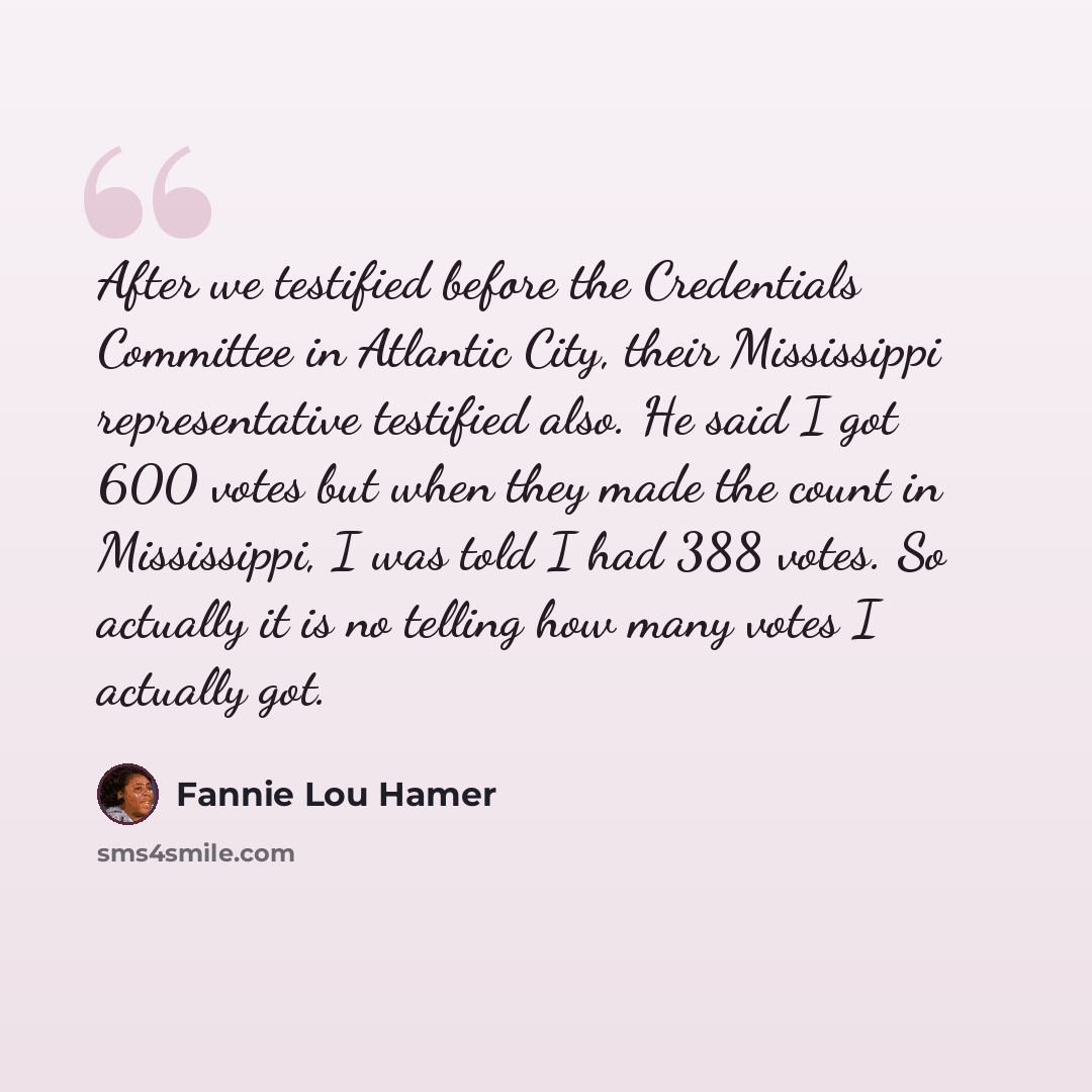 “After we testified before the Credentials Committee in Atlantic City, their Mississippi representative testified also. He said I got 600 votes but when they made the count in Mississippi, I was told I had 388 votes. So actually it is no telling how many votes I actually got.” quote by Fannie Lou Hamer