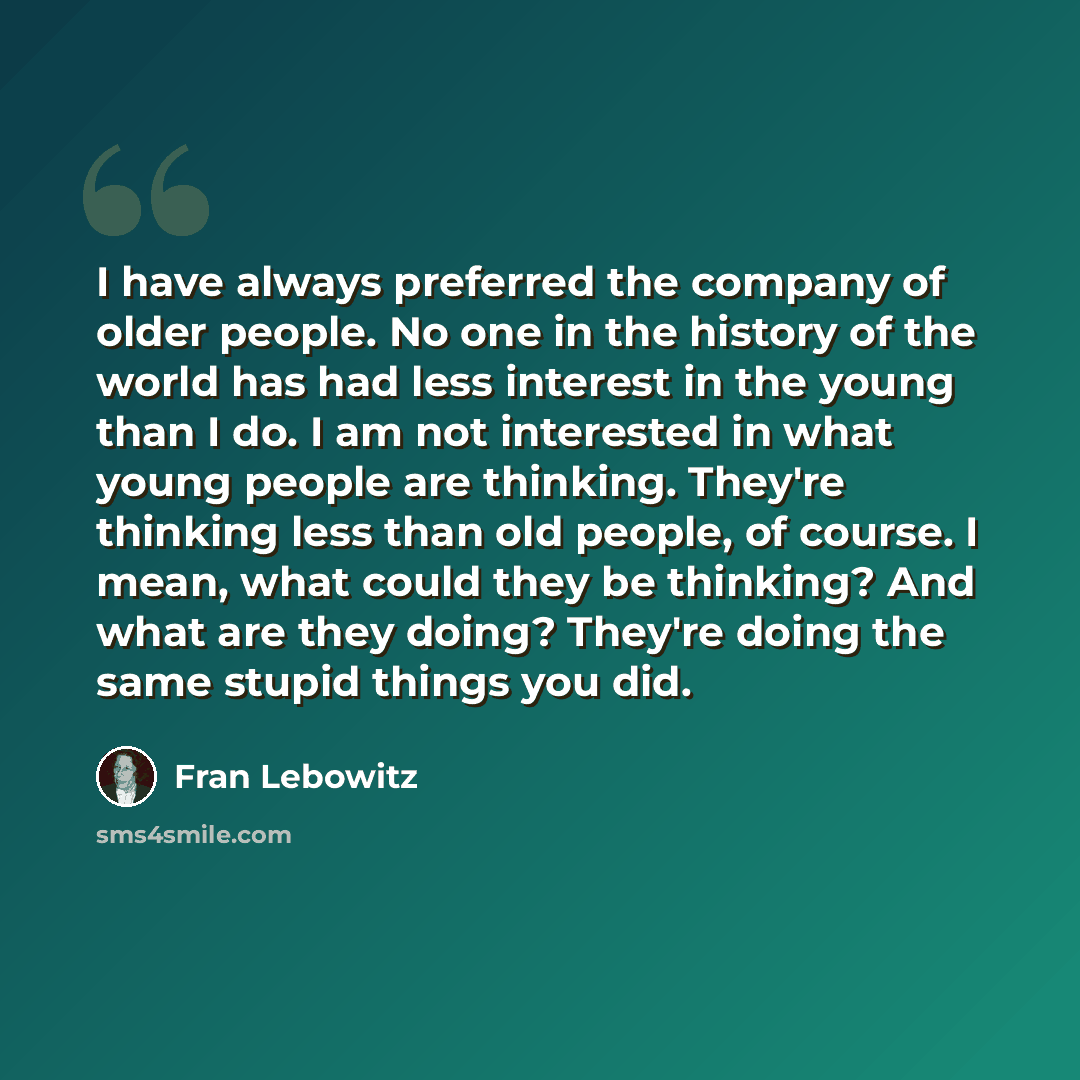 “I have always preferred the company of older people. No one in the history of the world has had less interest in the young than I do. I am not interested in what young people are thinking. They're thinking less than old people, of course. I mean, what could they be thinking? And what are they…” quote by Fran Lebowitz