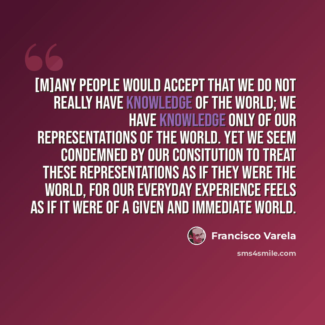 “[M]any people would accept that we do not really have knowledge of the world; we have knowledge only of our representations of the world. Yet we seem condemned by our consitution to treat these representations as if they were the world, for our everyday experience feels as if it were of a given…” quote by Francisco Varela
