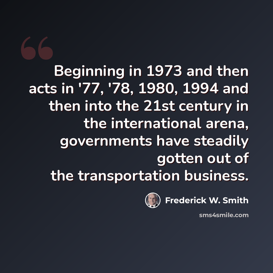 “Beginning in 1973 and then acts in '77, '78, 1980, 1994 and then into the 21st century in the international arena, governments have steadily gotten out of the transportation business.” quote by Frederick W. Smith