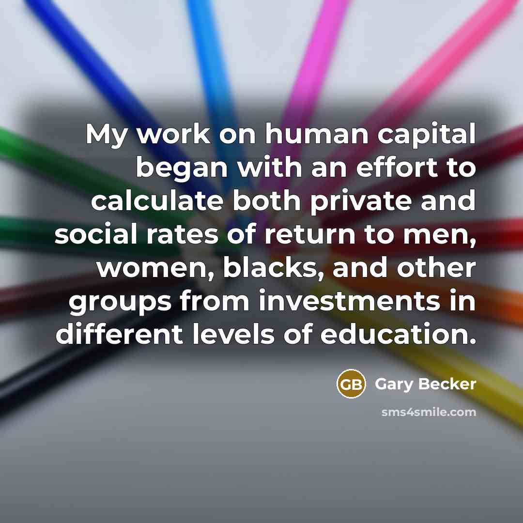 “My work on human capital began with an effort to calculate both private and social rates of return to men, women, blacks, and other groups from investments in different levels of education.” quote by Gary Becker