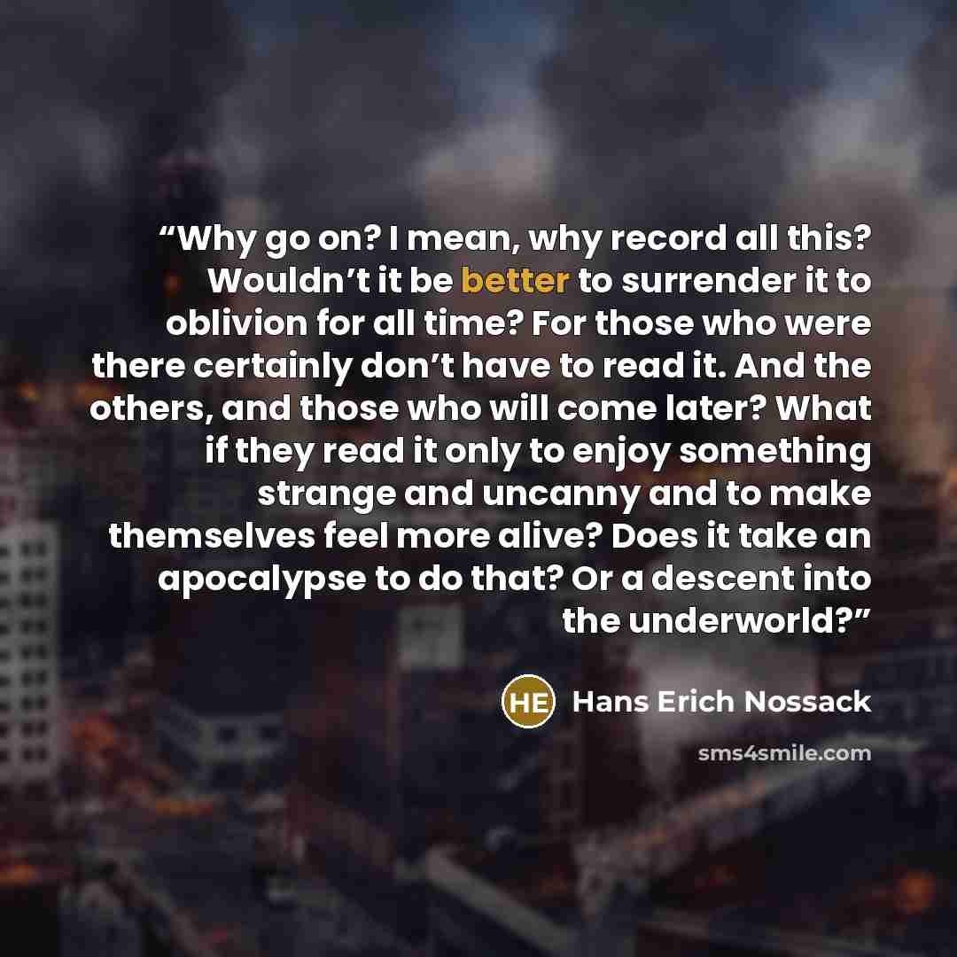 “Why go on? I mean, why record all this? Wouldn’t it be better to surrender it to oblivion for all time? For those who were there certainly don’t have to read it. And the others, and those who will come later? What if they read it only to enjoy something strange and uncanny and to make themselves…” quote by Hans Erich Nossack