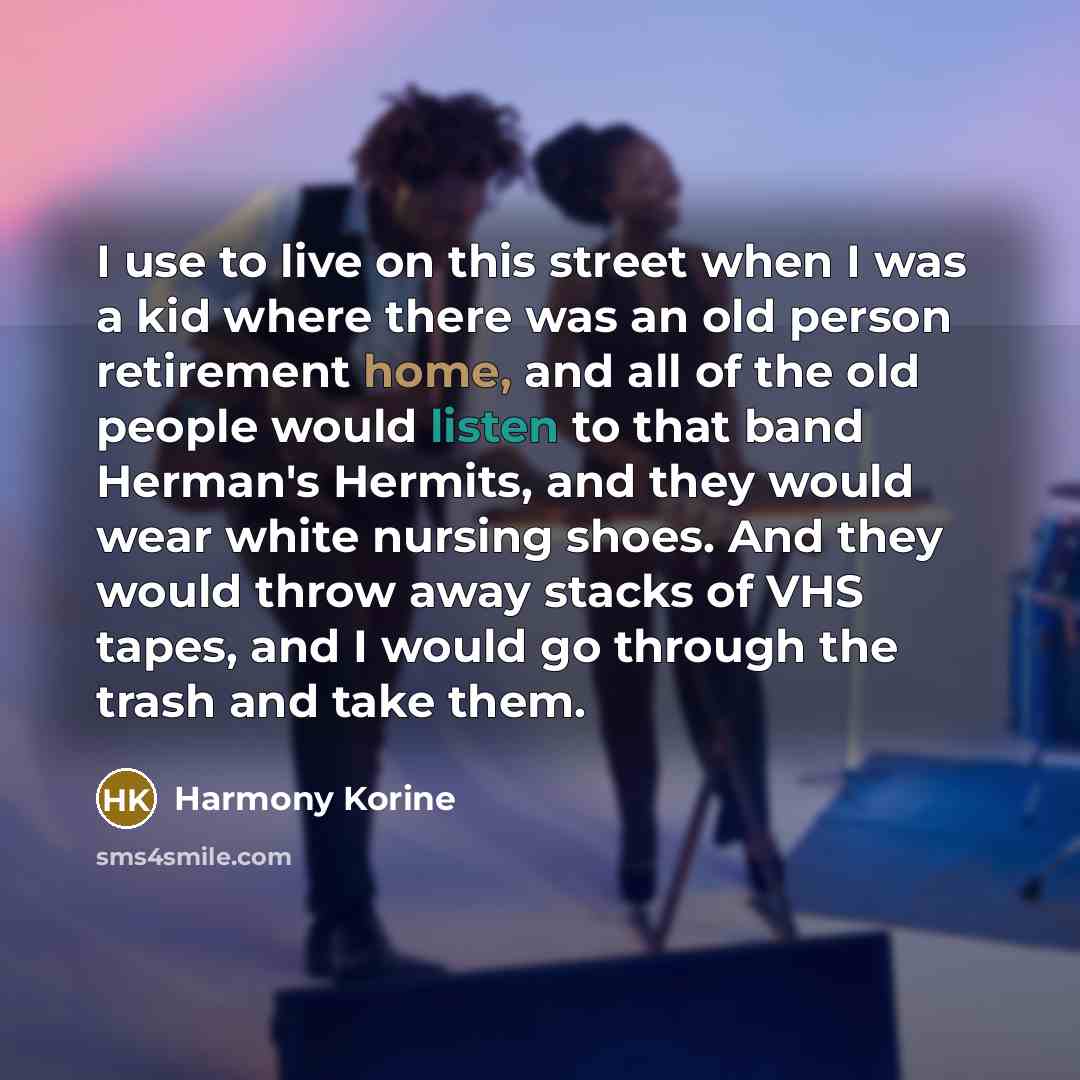 “I use to live on this street when I was a kid where there was an old person retirement home, and all of the old people would listen to that band Herman's Hermits, and they would wear white nursing shoes. And they would throw away stacks of VHS tapes, and I would go through the trash and take them.” quote by Harmony Korine