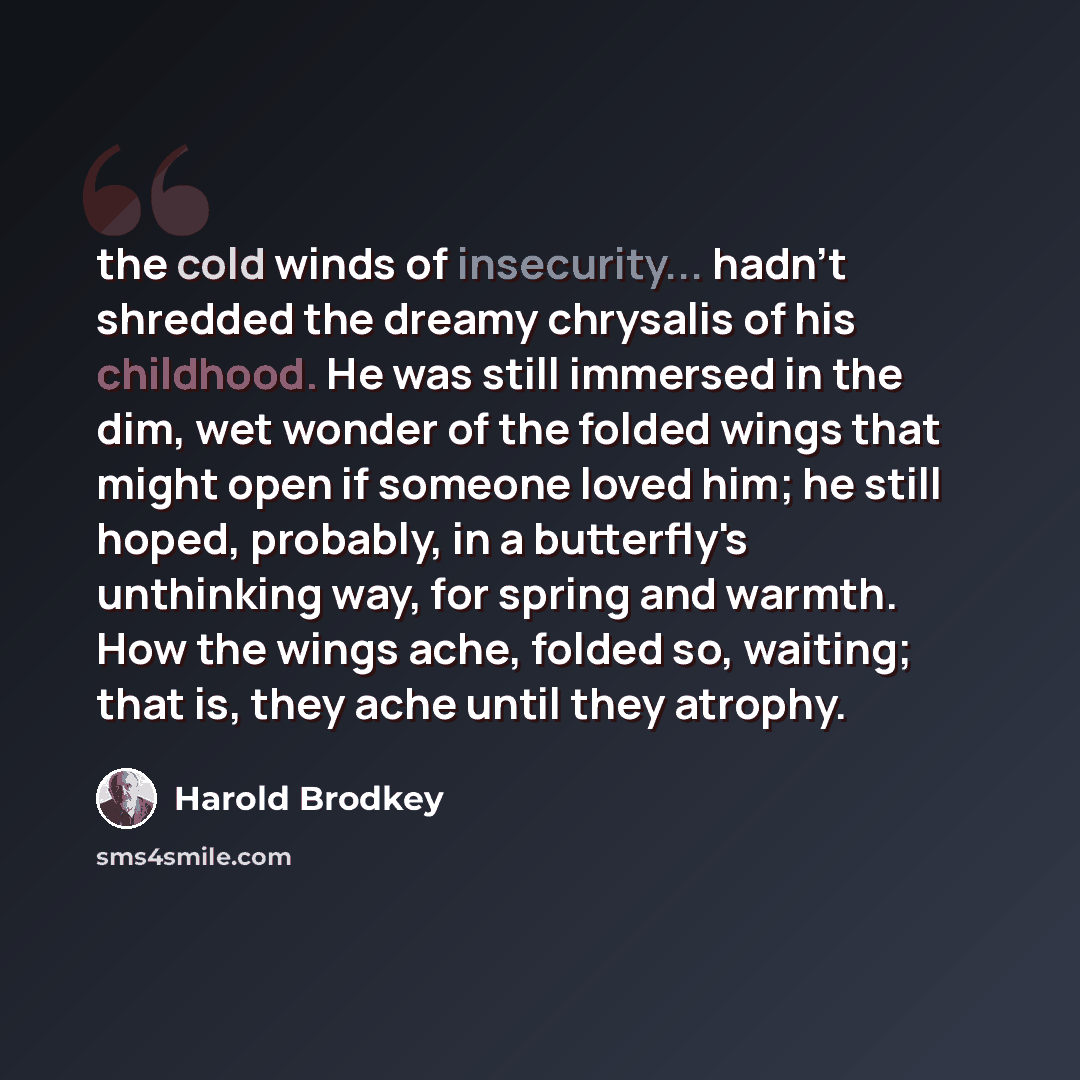 “the cold winds of insecurity... hadn't shredded the dreamy chrysalis of his childhood. He was still immersed in the dim, wet wonder of the folded wings that might open if someone loved him; he still hoped, probably, in a butterfly's unthinking way, for spring and warmth. How the wings ache, folded…” quote by Harold Brodkey