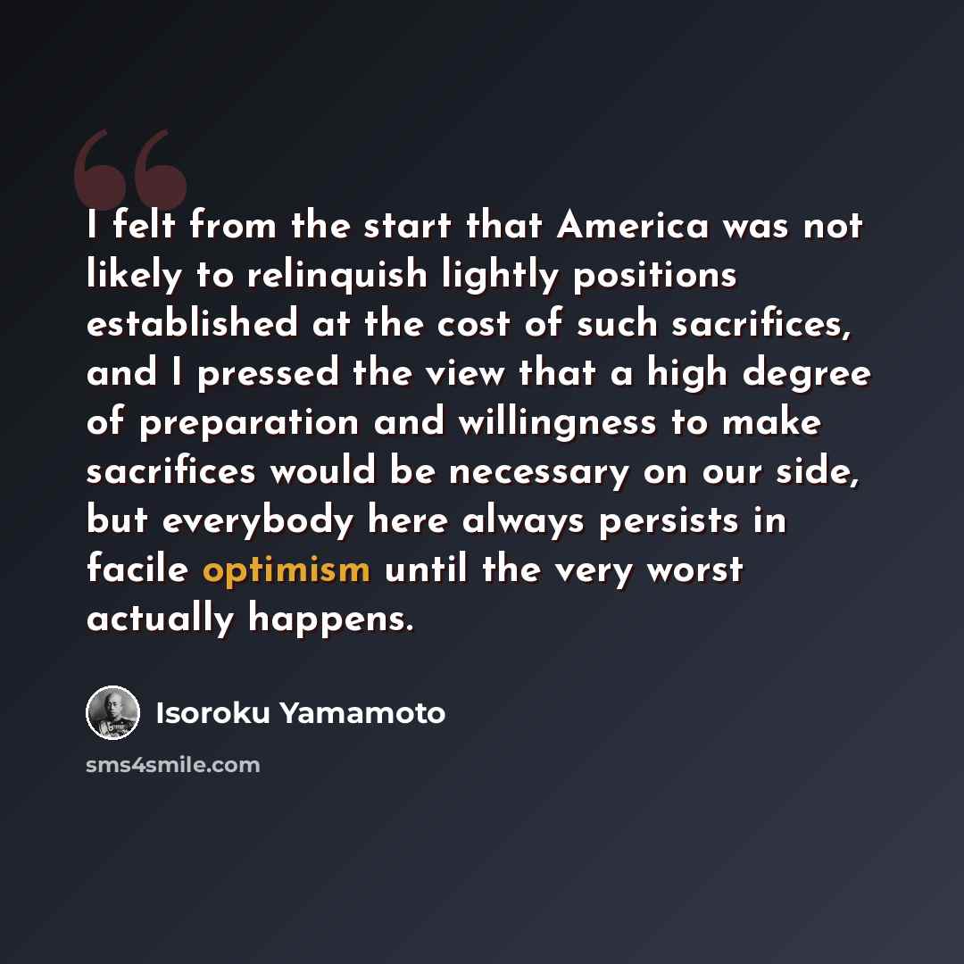 “I felt from the start that America was not likely to relinquish lightly positions established at the cost of such sacrifices, and I pressed the view that a high degree of preparation and willingness to make sacrifices would be necessary on our side, but everybody here always persists in facile…” quote by Isoroku Yamamoto