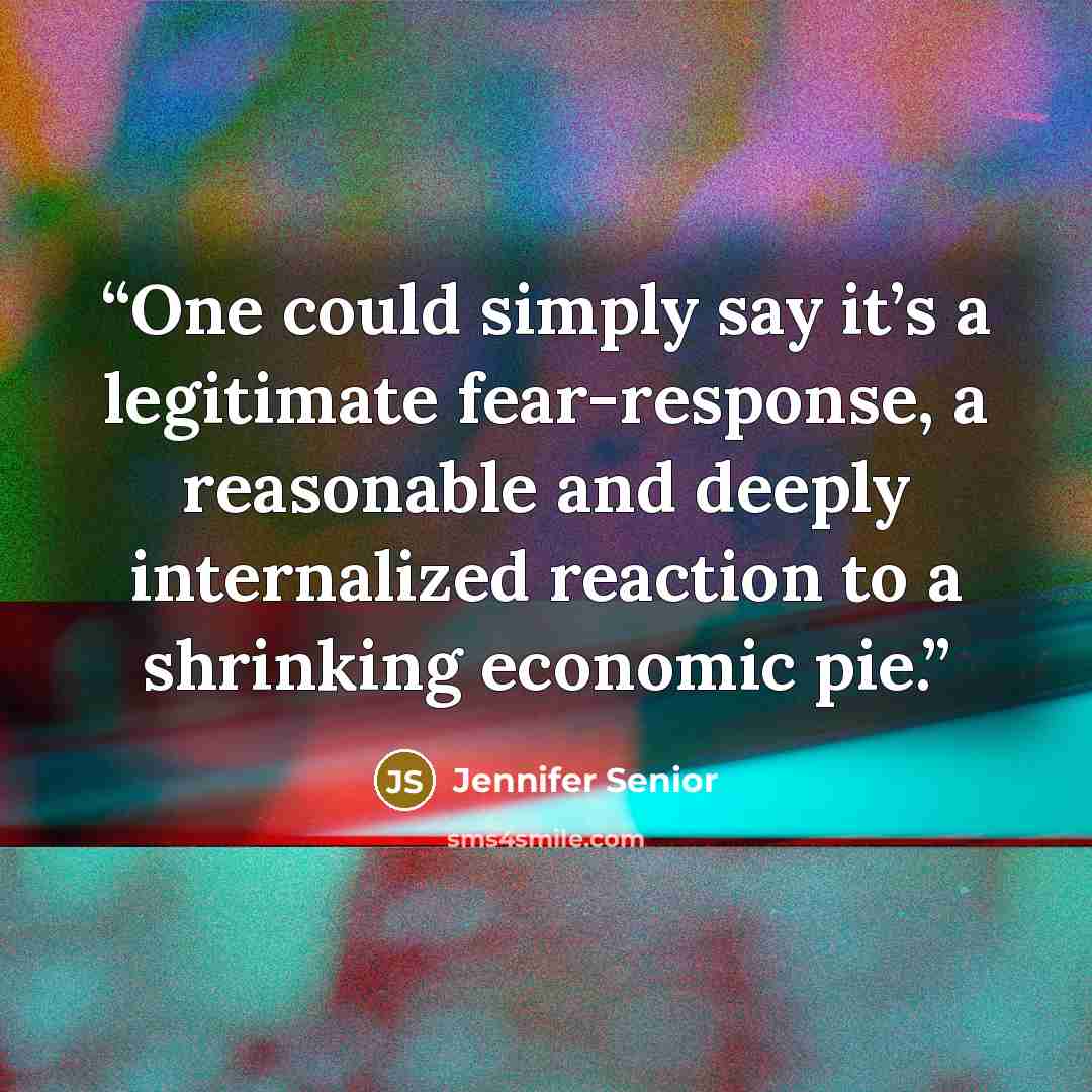 “One could simply say it’s a legitimate fear-response, a reasonable and deeply internalized reaction to a shrinking economic pie.” quote by Jennifer Senior