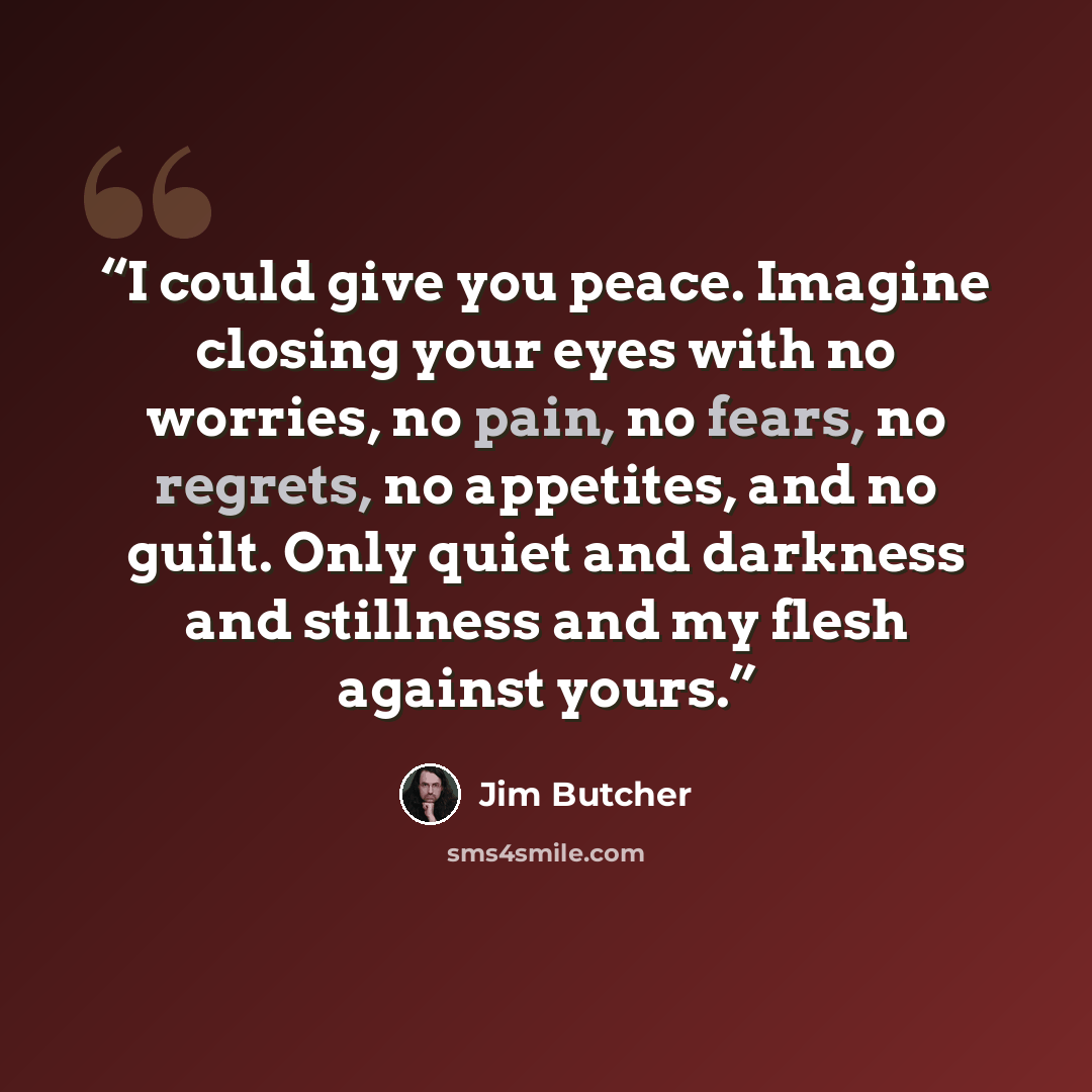 “I could give you peace. Imagine closing your eyes with no worries, no pain, no fears, no regrets, no appetites, and no guilt. Only quiet and darkness and stillness and my flesh against yours.” quote by Jim Butcher