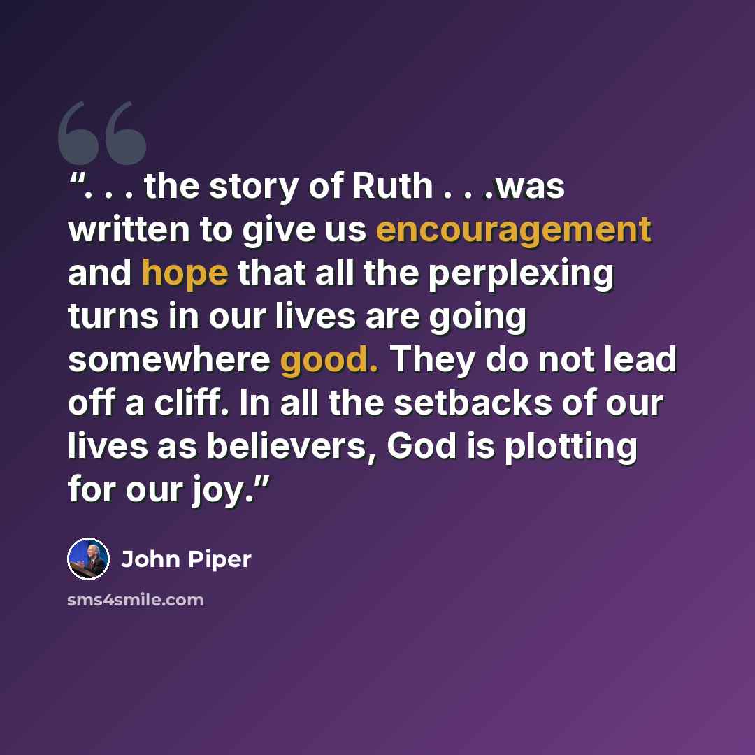 “. . . the story of Ruth . . .was written to give us encouragement and hope that all the perplexing turns in our lives are going somewhere good. They do not lead off a cliff. In all the setbacks of our lives as believers, God is plotting for our joy.” quote by John Piper