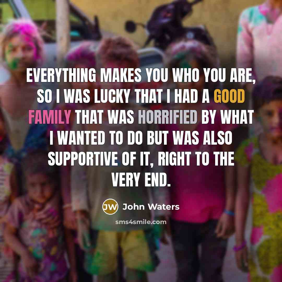 “Everything makes you who you are, so I was lucky that I had a good family that was horrified by what I wanted to do but was also supportive of it, right to the very end.” quote by John Waters