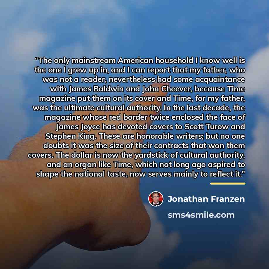 “The only mainstream American household I know well is the one I grew up in, and I can report that my father, who was not a reader, nevertheless had some acquaintance with James Baldwin and John Cheever, because Time magazine put them on its cover and Time, for my father, was the ultimate cultural…” quote by Jonathan Franzen