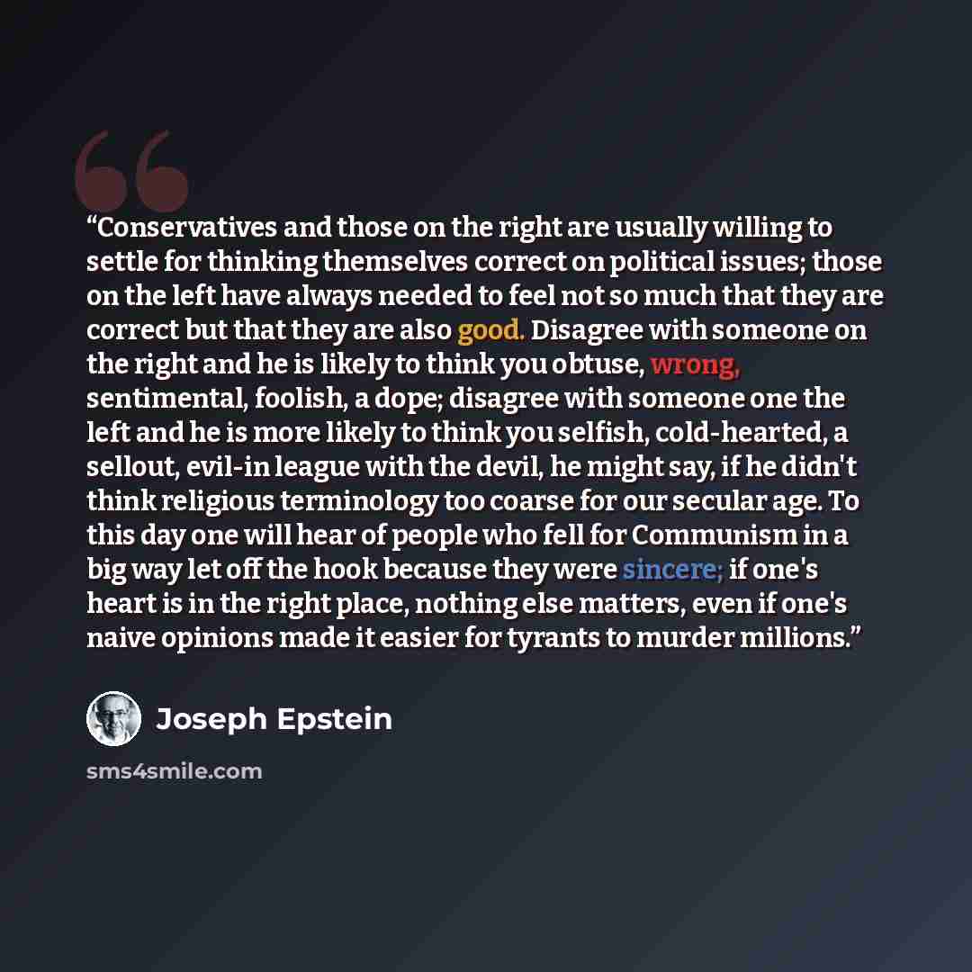 “Conservatives and those on the right are usually willing to settle for thinking themselves correct on political issues; those on the left have always needed to feel not so much that they are correct but that they are also good. Disagree with someone on the right and he is likely to think you…” quote by Joseph Epstein