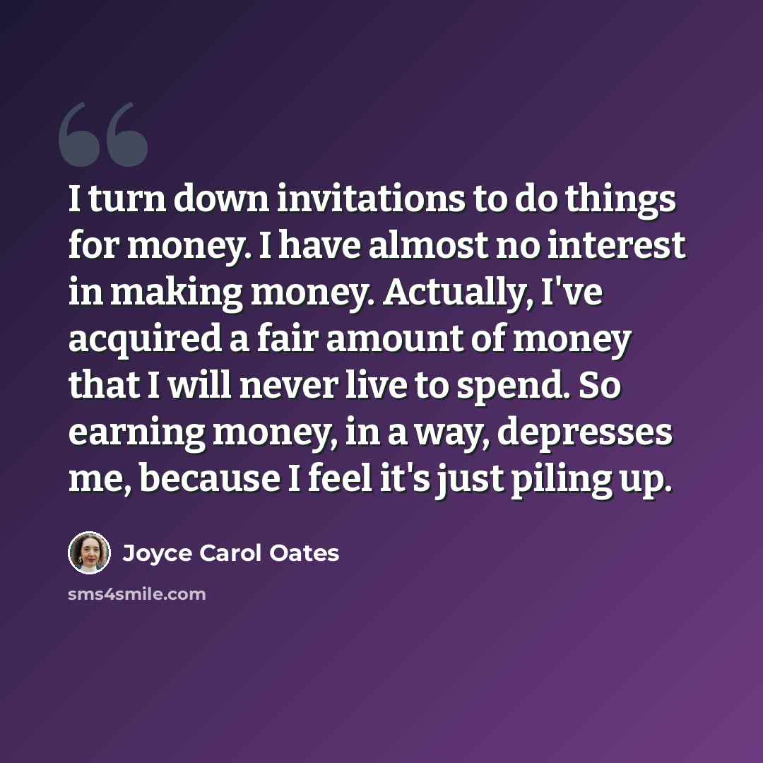 “I turn down invitations to do things for money. I have almost no interest in making money. Actually, I've acquired a fair amount of money that I will never live to spend. So earning money, in a way, depresses me, because I feel it's just piling up.” quote by Joyce Carol Oates