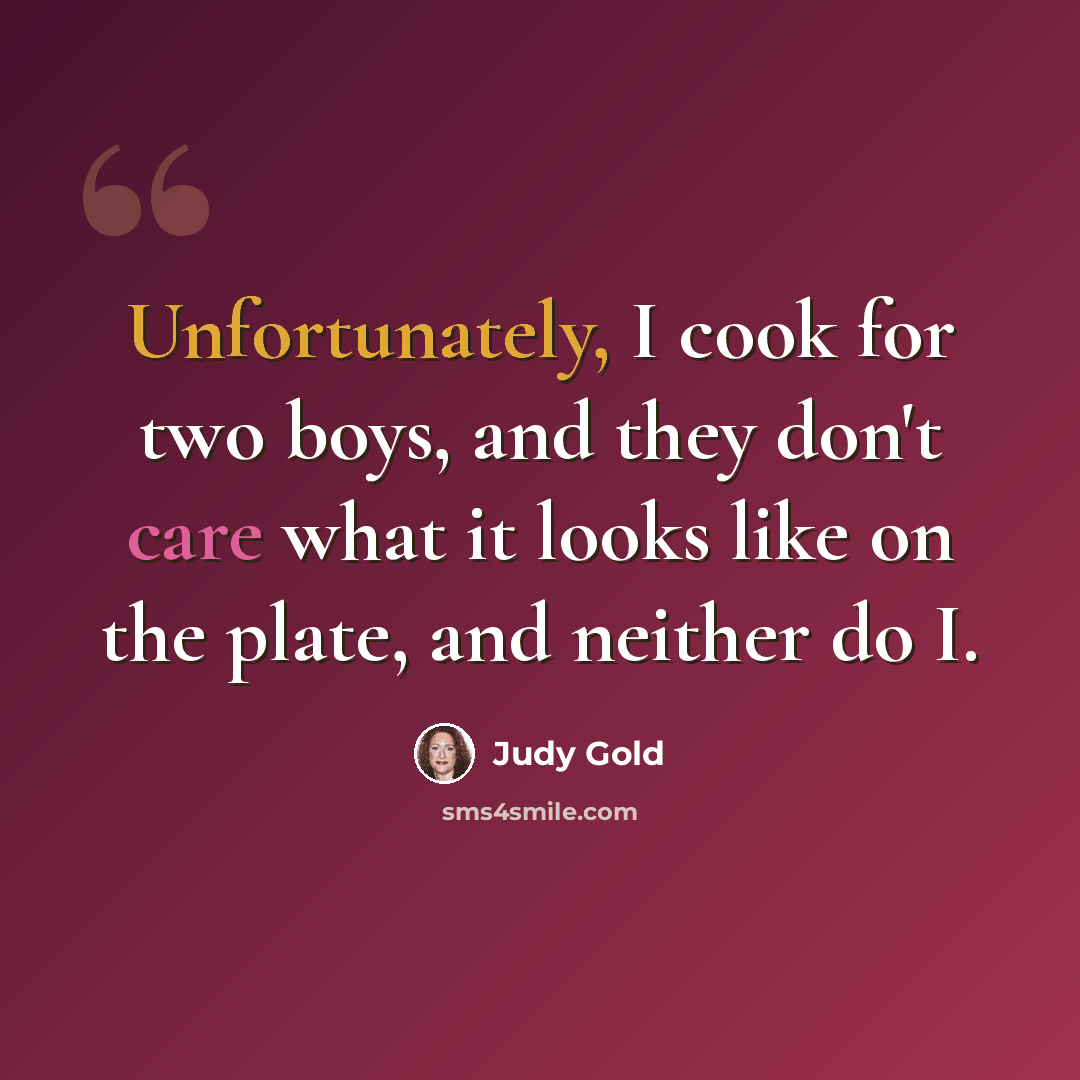“Unfortunately, I cook for two boys, and they don't care what it looks like on the plate, and neither do I.” quote by Judy Gold
