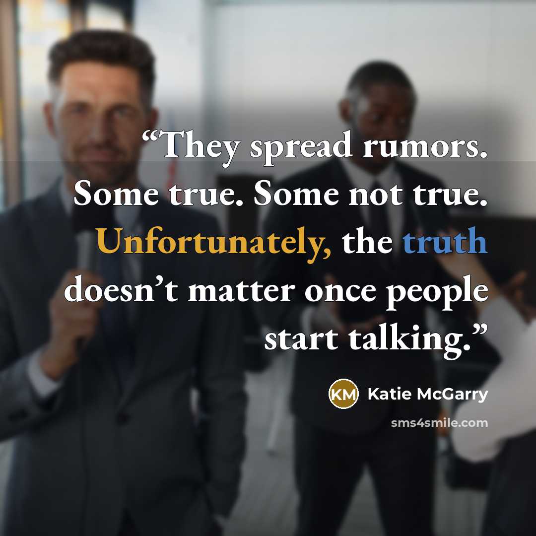 “They spread rumors. Some true. Some not true. Unfortunately, the truth doesn’t matter once people start talking.” quote by Katie McGarry