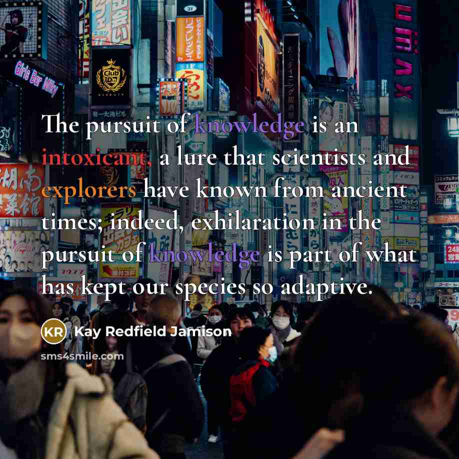 “The pursuit of knowledge is an intoxicant, a lure that scientists and explorers have known from ancient times; indeed, exhilaration in the pursuit of knowledge is part of what has kept our species so adaptive.” quote by Kay Redfield Jamison